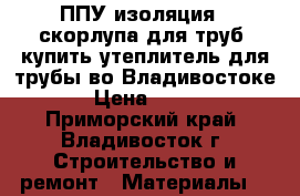 ППУ изоляция , скорлупа для труб, купить утеплитель для трубы во Владивостоке › Цена ­ 150 - Приморский край, Владивосток г. Строительство и ремонт » Материалы   